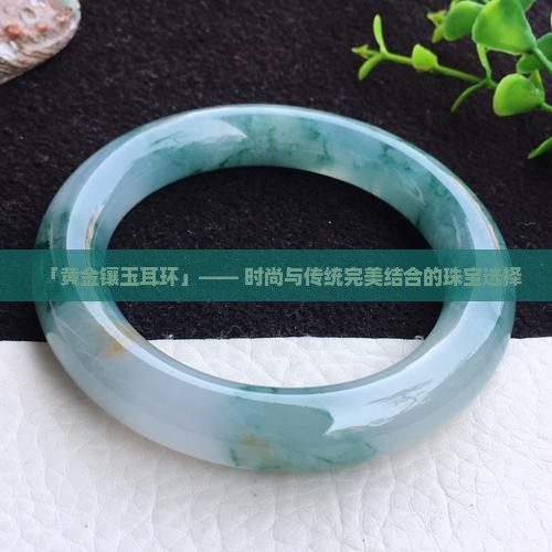 钉-2025翡翠栏目开元棋牌黄金玉石耳(图6)